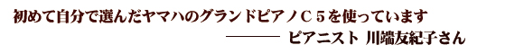 初めて自分で選んだヤマハのC5を使っています（ピアニスト：川端友紀子さん）